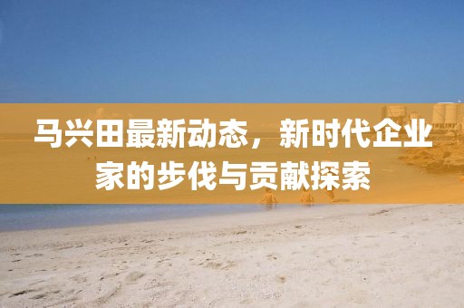 馬興田最新動(dòng)態(tài)，新時(shí)代企業(yè)家的步伐與貢獻(xiàn)探索