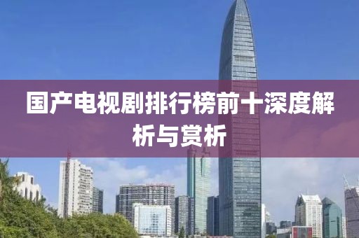 國產(chǎn)電視劇排行榜前十深度解析與賞析