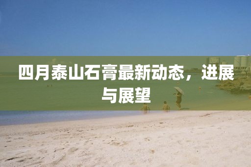 四月泰山石膏最新動(dòng)態(tài)，進(jìn)展與展望