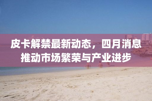 皮卡解禁最新動態(tài)，四月消息推動市場繁榮與產(chǎn)業(yè)進(jìn)步