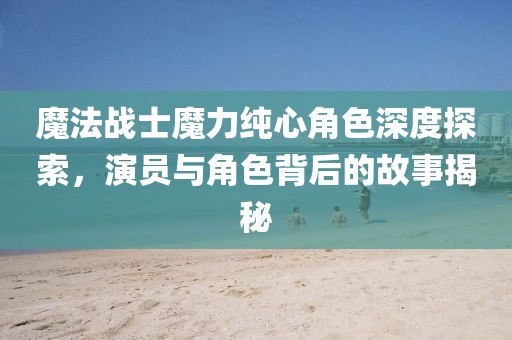 魔法戰(zhàn)士魔力純心角色深度探索，演員與角色背后的故事揭秘