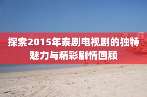 探索2015年泰劇電視劇的獨(dú)特魅力與精彩劇情回顧