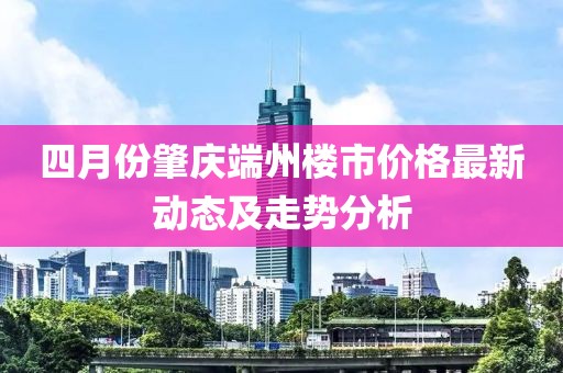 四月份肇慶端州樓市價格最新動態(tài)及走勢分析