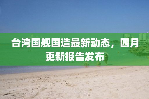 臺(tái)灣國(guó)艦國(guó)造最新動(dòng)態(tài)，四月更新報(bào)告發(fā)布