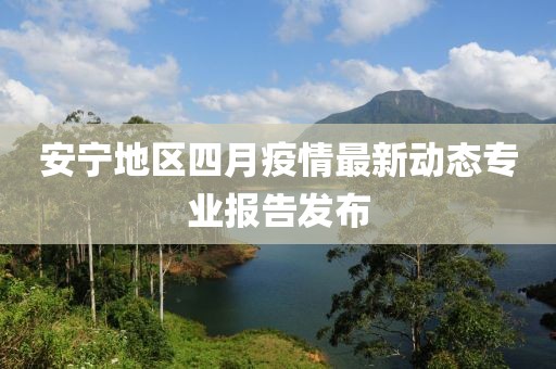 安寧地區(qū)四月疫情最新動態(tài)專業(yè)報告發(fā)布