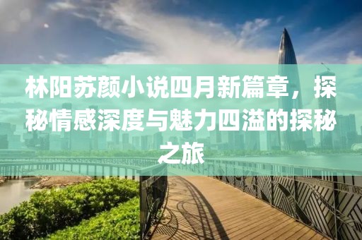 林陽蘇顏小說四月新篇章，探秘情感深度與魅力四溢的探秘之旅