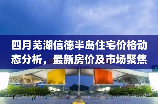 四月蕪湖信德半島住宅價格動態(tài)分析，最新房價及市場聚焦
