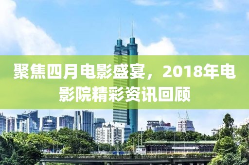 聚焦四月電影盛宴，2018年電影院精彩資訊回顧