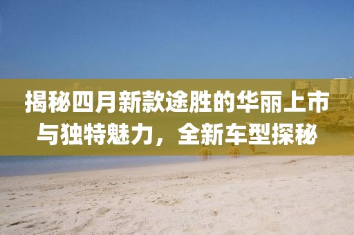 揭秘四月新款途勝的華麗上市與獨(dú)特魅力，全新車型探秘