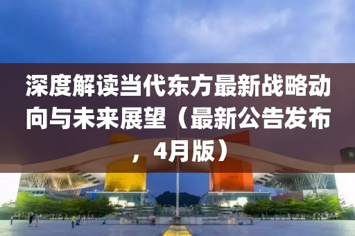 深度解讀當代東方最新戰(zhàn)略動向與未來展望（最新公告發(fā)布，4月版）