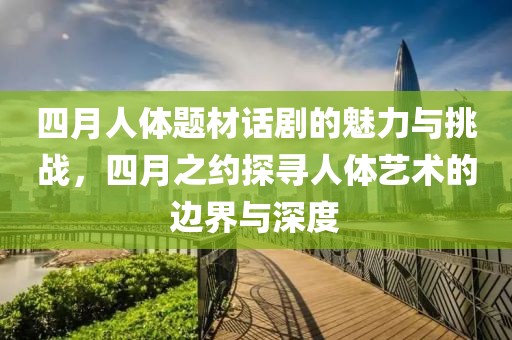 四月人體題材話劇的魅力與挑戰(zhàn)，四月之約探尋人體藝術(shù)的邊界與深度