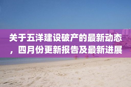 關(guān)于五洋建設(shè)破產(chǎn)的最新動(dòng)態(tài)，四月份更新報(bào)告及最新進(jìn)展