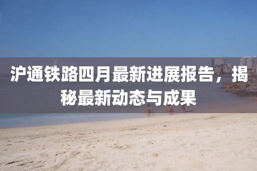 滬通鐵路四月最新進展報告，揭秘最新動態(tài)與成果