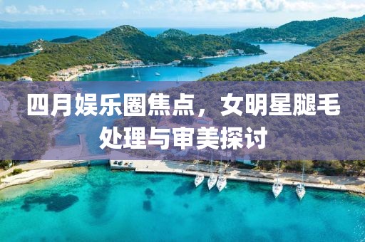 四月娛樂圈焦點，女明星腿毛處理與審美探討