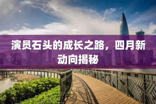 演員石頭的成長(zhǎng)之路，四月新動(dòng)向揭秘