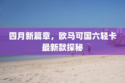 四月新篇章，歐馬可國(guó)六輕卡最新款探秘