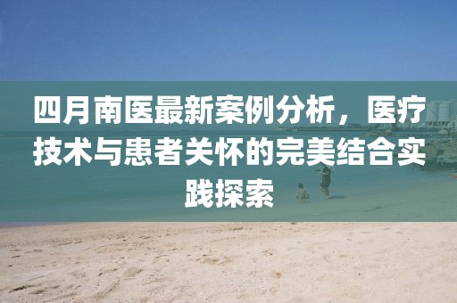 四月南醫(yī)最新案例分析，醫(yī)療技術與患者關懷的完美結合實踐探索