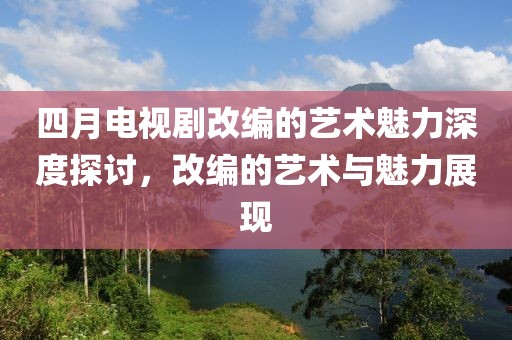 四月電視劇改編的藝術(shù)魅力深度探討，改編的藝術(shù)與魅力展現(xiàn)