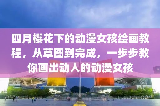 四月櫻花下的動(dòng)漫女孩繪畫教程，從草圖到完成，一步步教你畫出動(dòng)人的動(dòng)漫女孩
