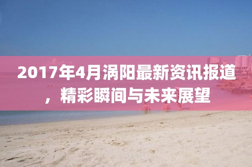 2017年4月渦陽(yáng)最新資訊報(bào)道，精彩瞬間與未來(lái)展望