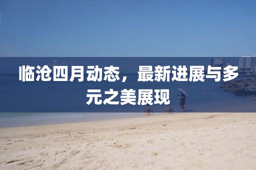 臨滄四月動(dòng)態(tài)，最新進(jìn)展與多元之美展現(xiàn)