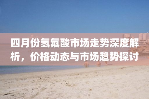 四月份氫氟酸市場(chǎng)走勢(shì)深度解析，價(jià)格動(dòng)態(tài)與市場(chǎng)趨勢(shì)探討