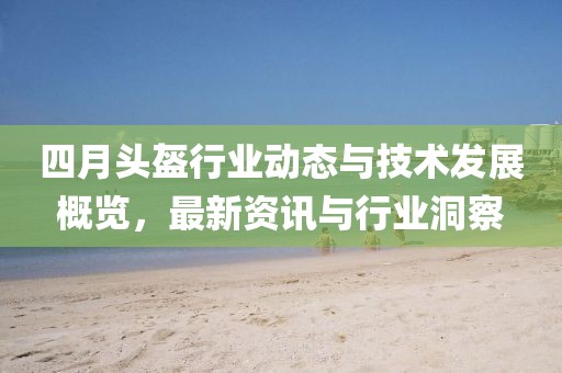 四月頭盔行業(yè)動(dòng)態(tài)與技術(shù)發(fā)展概覽，最新資訊與行業(yè)洞察
