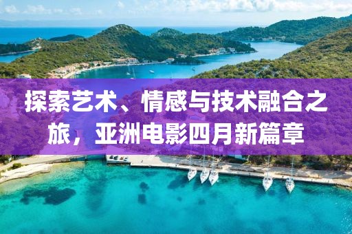 探索藝術(shù)、情感與技術(shù)融合之旅，亞洲電影四月新篇章