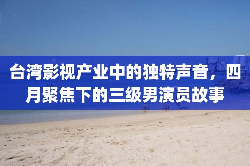 臺灣影視產(chǎn)業(yè)中的獨特聲音，四月聚焦下的三級男演員故事