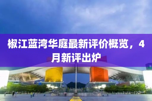 椒江藍(lán)灣華庭最新評(píng)價(jià)概覽，4月新評(píng)出爐