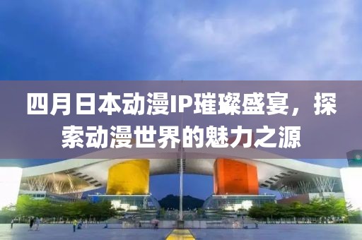 四月日本動漫IP璀璨盛宴，探索動漫世界的魅力之源