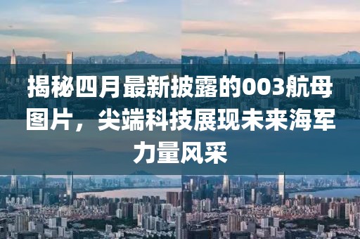 揭秘四月最新披露的003航母圖片，尖端科技展現(xiàn)未來海軍力量風采