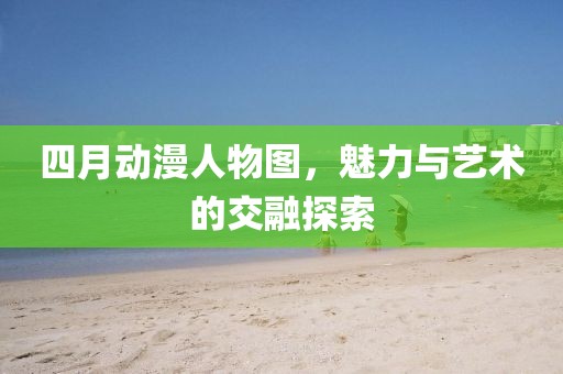 四月動漫人物圖，魅力與藝術(shù)的交融探索