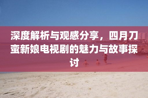 深度解析與觀感分享，四月刀蠻新娘電視劇的魅力與故事探討