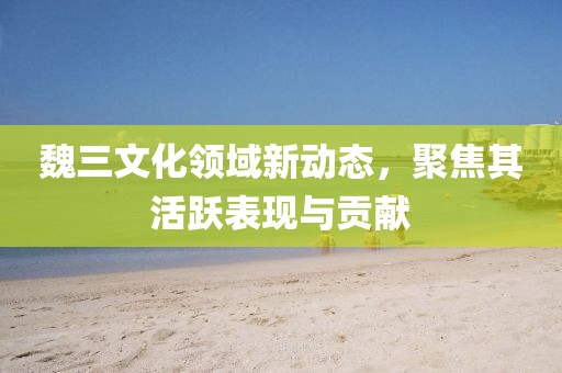 魏三文化領域新動態(tài)，聚焦其活躍表現(xiàn)與貢獻