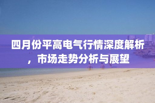 四月份平高電氣行情深度解析，市場走勢(shì)分析與展望