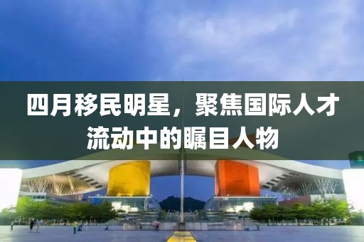 四月移民明星，聚焦國際人才流動(dòng)中的矚目人物