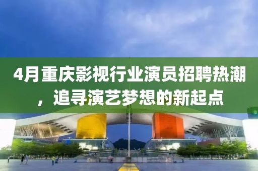 4月重慶影視行業(yè)演員招聘熱潮，追尋演藝夢(mèng)想的新起點(diǎn)