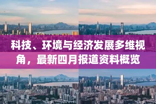 科技、環(huán)境與經(jīng)濟(jì)發(fā)展多維視角，最新四月報道資料概覽