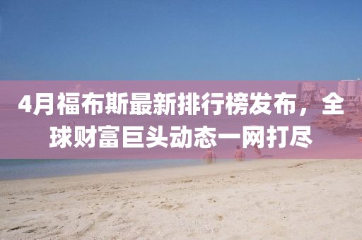 4月福布斯最新排行榜發(fā)布，全球財富巨頭動態(tài)一網(wǎng)打盡