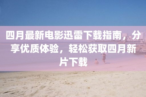 四月最新電影迅雷下載指南，分享優(yōu)質(zhì)體驗(yàn)，輕松獲取四月新片下載