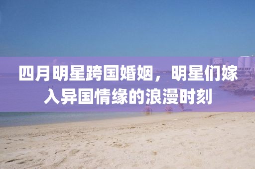 四月明星跨國婚姻，明星們嫁入異國情緣的浪漫時(shí)刻