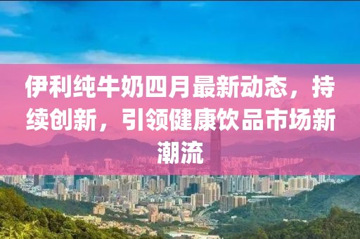 伊利純牛奶四月最新動態(tài)，持續(xù)創(chuàng)新，引領(lǐng)健康飲品市場新潮流