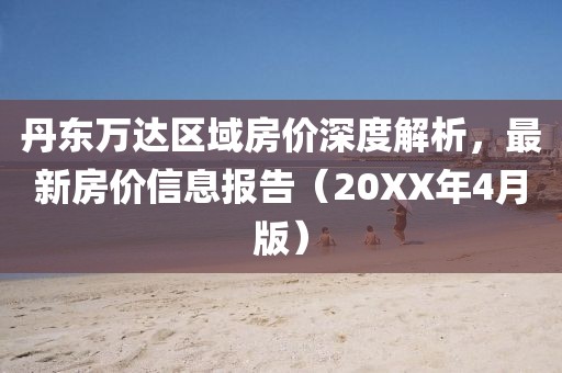 丹東萬達(dá)區(qū)域房價深度解析，最新房價信息報告（20XX年4月版）