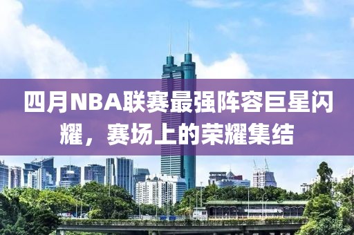 四月NBA聯(lián)賽最強(qiáng)陣容巨星閃耀，賽場(chǎng)上的榮耀集結(jié)
