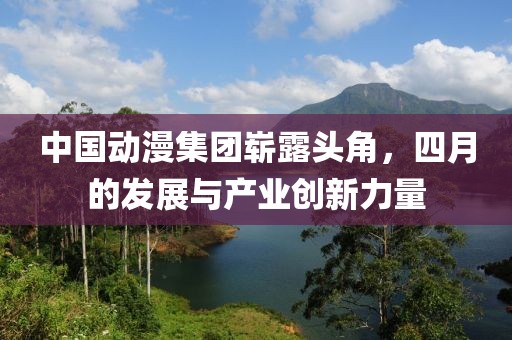 中國動漫集團嶄露頭角，四月的發(fā)展與產業(yè)創(chuàng)新力量