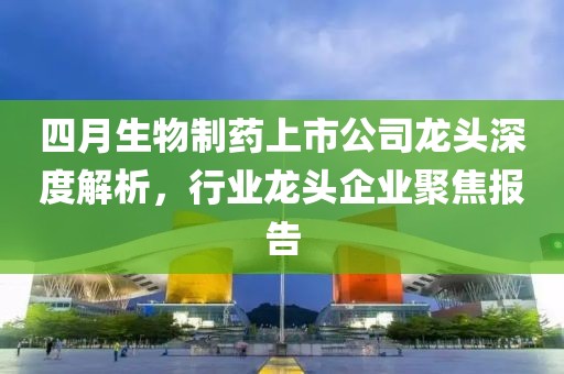 四月生物制藥上市公司龍頭深度解析，行業(yè)龍頭企業(yè)聚焦報(bào)告