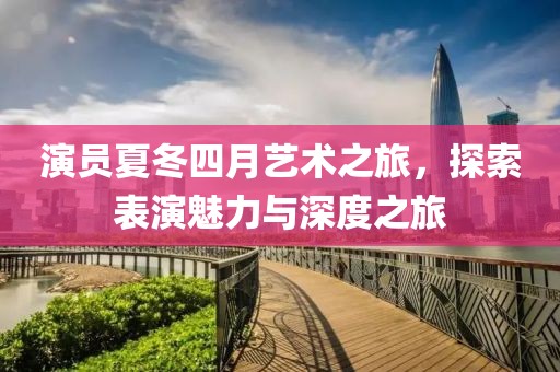 演員夏冬四月藝術(shù)之旅，探索表演魅力與深度之旅