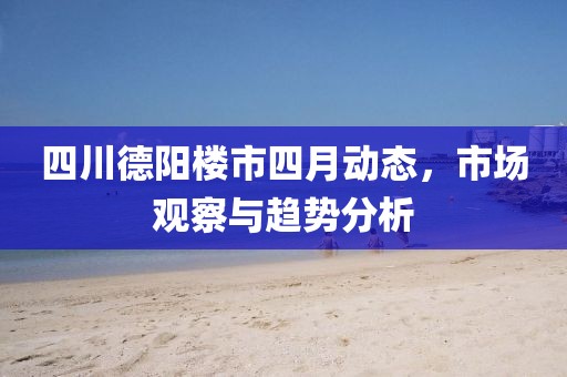 四川德陽樓市四月動態(tài)，市場觀察與趨勢分析