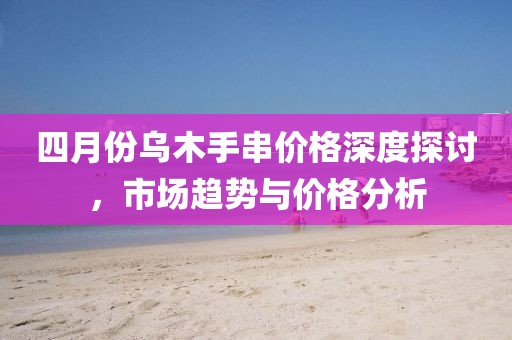 四月份烏木手串價(jià)格深度探討，市場趨勢與價(jià)格分析